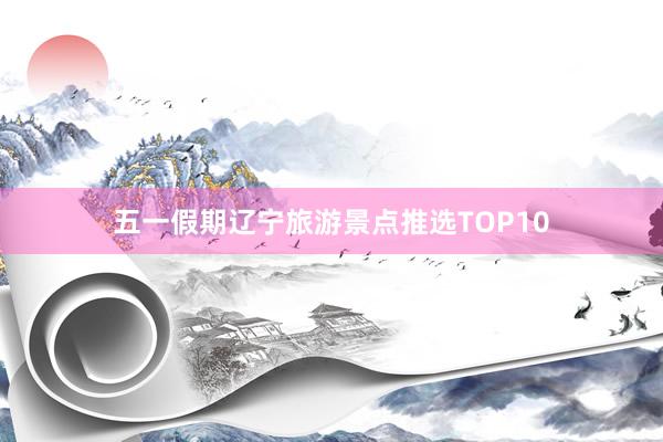 五一假期辽宁旅游景点推选TOP10